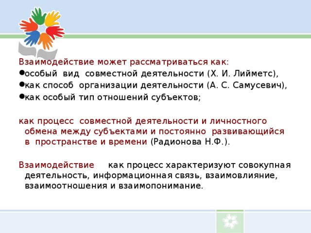 Взаимодействие может рассматриваться как: особый вид совместной деятельности (Х. И. Лийметс), как способ организации деятельности (А. С. Самусевич), как особый тип отношений субъектов; как процесс совместной деятельности и личностного обмена между субъектами и постоянно развивающийся в пространстве и времени (Радионова Н.Ф.). Взаимодействие как процесс характеризуют совокупная деятельность, информационная связь, взаимовлияние, взаимоотношения и взаимопонимание. 