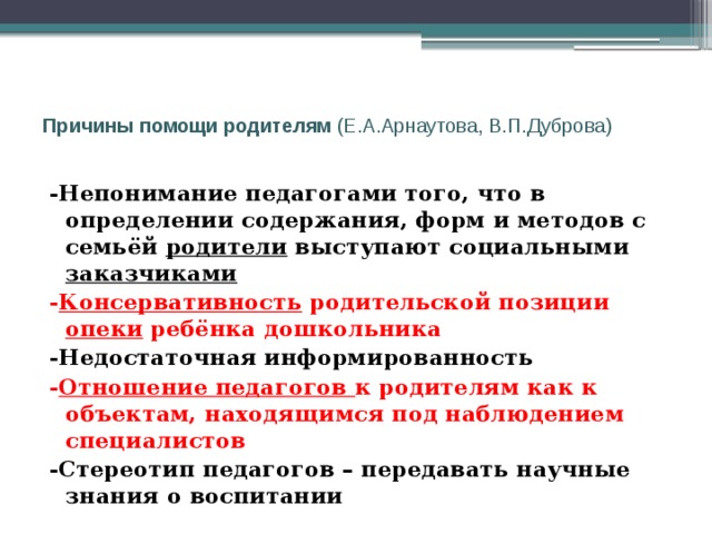  Причины помощи родителям (Е.А.Арнаутова, В.П.Дуброва)   -Непонимание педагогами того, что в определении содержания, форм и методов с семьёй родители выступают социальными заказчиками - Консервативность родительской позиции опеки ребёнка дошкольника -Недостаточная информированность - Отношение педагогов к родителям как к объектам, находящимся под наблюдением специалистов -Стереотип педагогов – передавать научные знания о воспитании 