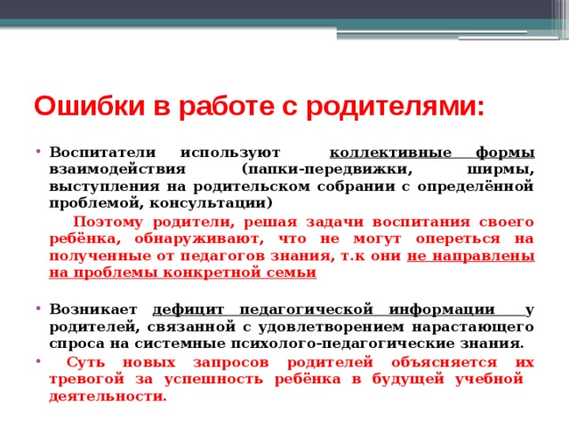 Ошибки в работе с родителями: Воспитатели используют коллективные формы взаимодействия (папки-передвижки, ширмы, выступления на родительском собрании с определённой проблемой, консультации)  Поэтому родители, решая задачи воспитания своего ребёнка, обнаруживают, что не могут опереться на полученные от педагогов знания, т.к они не направлены на проблемы конкретной семьи  Возникает дефицит педагогической информации у родителей, связанной с удовлетворением нарастающего спроса на системные психолого-педагогические знания.  Суть новых запросов родителей объясняется их тревогой за успешность ребёнка в будущей учебной деятельности. 