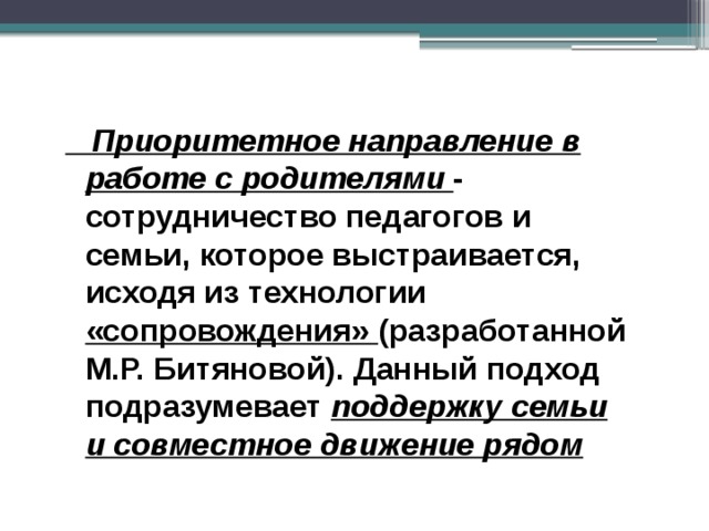  Приоритетное направление в работе с родителями - сотрудничество педагогов и семьи, которое выстраивается, исходя из технологии «сопровождения» (разработанной М.Р. Битяновой). Данный подход подразумевает поддержку семьи и совместное движение рядом 