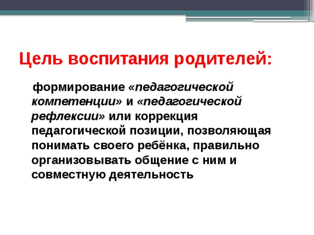 Цель воспитания родителей:   формирование «педагогической компетенции» и «педагогической рефлексии» или коррекция педагогической позиции, позволяющая понимать своего ребёнка, правильно организовывать общение с ним и совместную деятельность 