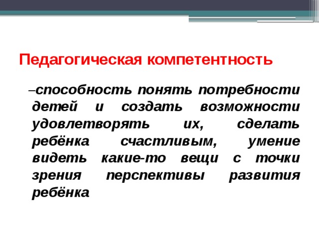 Педагогическая компетентность  – способность понять потребности детей и создать возможности удовлетворять их, сделать ребёнка счастливым, умение видеть какие-то вещи с точки зрения перспективы развития ребёнка  