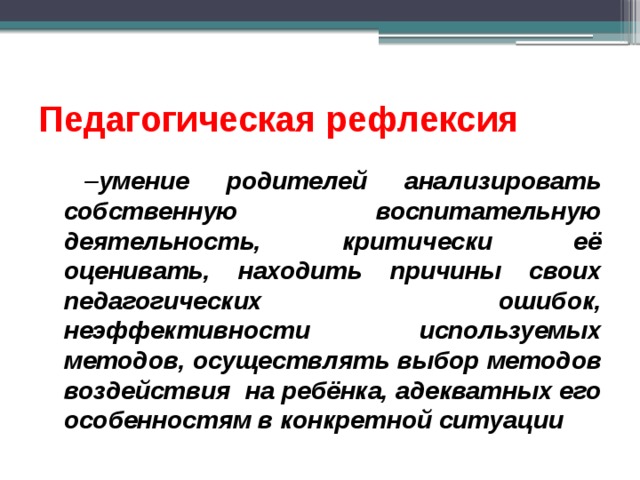 Педагогическая рефлексия  – умение родителей анализировать собственную воспитательную деятельность, критически её оценивать, находить причины своих педагогических ошибок, неэффективности используемых методов, осуществлять выбор методов воздействия на ребёнка, адекватных его особенностям в конкретной ситуации 