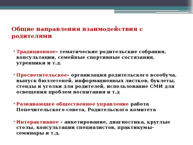 Общие направления взаимодействия с родителями   Традиционное – тематические родительские собрания, консультации, семейные спортивные состязания, утренники и т.д.  Просветительское – организация родительского всеобуча, выпуск бюллетеней, информационных листков, буклеты, стенды и уголки для родителей, использование СМИ для освещения проблем воспитания и т.д  Развивающее общественное управление работа Попечительского совета, Родительского комитета  Интерактивное – анкетирование, диагностика, круглые столы, консультации специалистов, практикумы-семинары и т.д. 