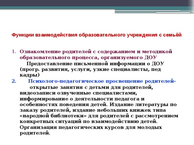  Функции взаимодействия образовательного учреждения с семьёй   Ознакомление родителей с содержанием и методикой образовательного процесса, организуемого ДОУ  Предоставление письменной информации о ДОУ (прогр. развития, услуги, узкие специалисты, пед кадры) 2. Психолого-педагогическое просвещение родителей-  открытые занятия с детьми для родителей, видеозаписи озвученные специалистами, информирование о деятельности педагога и особенностях поведения детей. Издание литературы по заказу родителей, издание небольших книжек типа «народной библиотеки» для родителей с рассмотрением конкретных ситуаций по взаимодействию детей. Организация педагогических курсов для молодых родителей. 