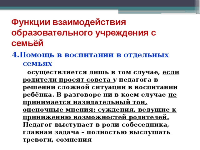 Функции взаимодействия образовательного учреждения с семьёй 4.Помощь в воспитании в отдельных семьях  осуществляется лишь в том случае, если родители просят совета у педагога в решении сложной ситуации в воспитании ребёнка. В разговоре ни в коем случае не принимается назидательный тон, оценочные мнения; суждения, ведущие к принижению возможностей родителей. Педагог выступает в роли собеседника, главная задача – полностью выслушать тревоги, сомнения 