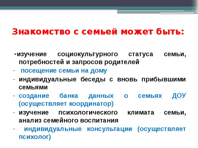 Знакомство с семьей может быть:   - изучение социокультурного статуса семьи, потребностей и запросов родителей  посещение семьи на дому индивидуальные беседы с вновь прибывшими семьями создание банка данных о семьях ДОУ (осуществляет координатор) изучение психологического климата семьи, анализ семейного воспитания  индивидуальные консультации (осуществляет психолог) 