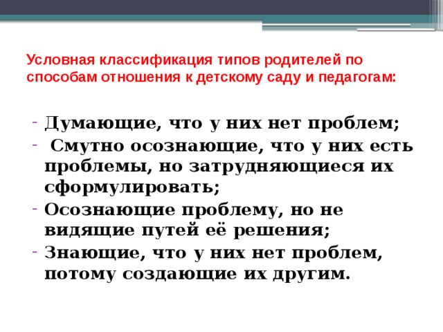  Условная классификация типов родителей по способам отношения к детскому саду и педагогам:   Думающие, что у них нет проблем;  Смутно осознающие, что у них есть проблемы, но затрудняющиеся их сформулировать; Осознающие проблему, но не видящие путей её решения; Знающие, что у них нет проблем, потому создающие их другим. 
