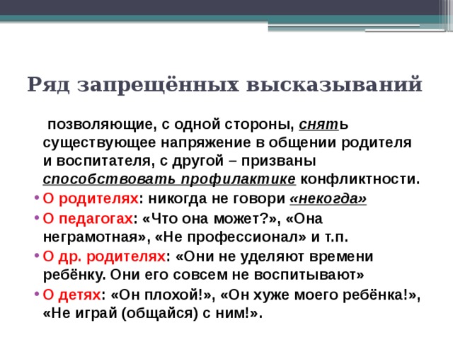 Ряд запрещённых высказываний   позволяющие, с одной стороны, снят ь существующее напряжение в общении родителя и воспитателя, с другой – призваны способствовать профилактике конфликтности. О родителях : никогда не говори «некогда» О педагогах : «Что она может?», «Она неграмотная», «Не профессионал» и т.п. О др. родителях : «Они не уделяют времени ребёнку. Они его совсем не воспитывают» О детях : «Он плохой!», «Он хуже моего ребёнка!», «Не играй (общайся) с ним!». 