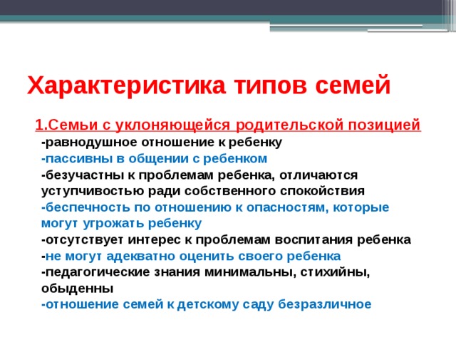 Характеристика типов семей  1.Семьи с уклоняющейся родительской позицией  -равнодушное отношение к ребенку  -пассивны в общении с ребенком  -безучастны к проблемам ребенка, отличаются уступчивостью ради собственного спокойствия  -беспечность по отношению к опасностям, которые могут угрожать ребенку  -отсутствует интерес к проблемам воспитания ребенка  - не могут адекватно оценить своего ребенка  -педагогические знания минимальны, стихийны, обыденны  -отношение семей к детскому саду безразличное 