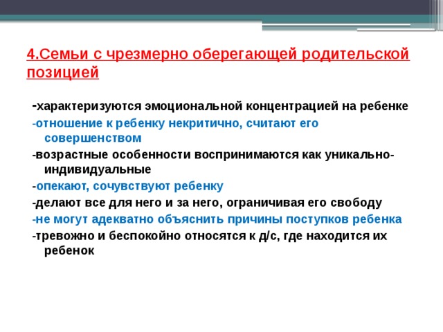 4.Семьи с чрезмерно оберегающей родительской позицией - характеризуются эмоциональной концентрацией на ребенке -отношение к ребенку некритично, считают его совершенством -возрастные особенности воспринимаются как уникально-индивидуальные - опекают, сочувствуют ребенку -делают все для него и за него, ограничивая его свободу -не могут адекватно объяснить причины поступков ребенка -тревожно и беспокойно относятся к д/с, где находится их ребенок   