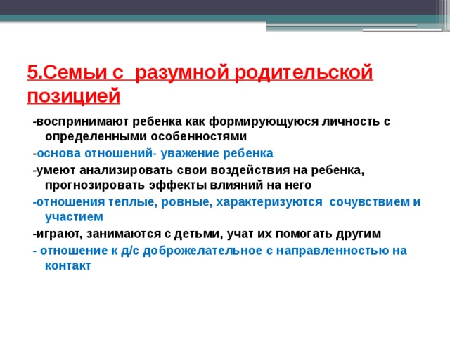 5.Семьи с разумной родительской позицией -воспринимают ребенка как формирующуюся личность с определенными особенностями - основа отношений- уважение ребенка -умеют анализировать свои воздействия на ребенка, прогнозировать эффекты влияний на него -отношения теплые, ровные, характеризуются сочувствием и участием -играют, занимаются с детьми, учат их помогать другим - отношение к д/с доброжелательное с направленностью на контакт   
