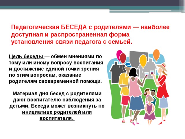 Педагогическая БЕСЕДА с родителями — наиболее доступная и распространенная форма установления связи педагога с семьей. Цель беседы — обмен мнениями по тому или иному вопросу воспитания и достижение единой точки зрения по этим вопросам, оказание родителям своевременной помощи.  Материал дня бесед с родителями дают воспитателю наблюдения за детьми. Беседа может возникнуть по инициативе родителей или воспитателя . 