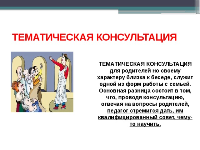 ТЕМАТИЧЕСКАЯ КОНСУЛЬТАЦИЯ ТЕМАТИЧЕСКАЯ КОНСУЛЬТАЦИЯ для родителей но своему характеру близка к беседе, служит одной из форм работы с семьей. Основная разница состоит в том, что, проводя консультацию, отвечая на вопросы родителей, педагог стремится дать, им квалифицированный совет, чему-то научить. 