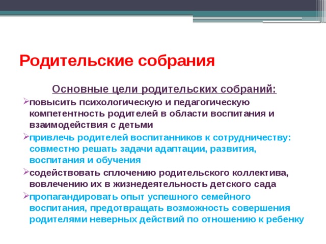 Родительские собрания Основные цели родительских собраний: повысить психологическую и педагогическую компетентность родителей в области воспитания и взаимодействия с детьми привлечь родителей воспитанников к сотрудничеству: совместно решать задачи адаптации, развития, воспитания и обучения содействовать сплочению родительского коллектива, вовлечению их в жизнедеятельность детского сада пропагандировать опыт успешного семейного воспитания, предотвращать возможность совершения родителями неверных действий по отношению к ребенку 