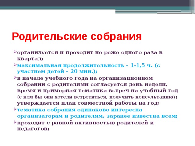 Родительские собрания организуется и проходит не реже одного раза в квартал; максимальная продолжительность – 1-1,5 ч. (с участием детей – 20 мин.); в начале учебного года на организационном собрании с родителями согласуется день недели, время и примерная тематика встреч на учебный год (с кем бы они хотели встретиться, получить консультацию) ; утверждается план совместной работы на год; тематика собрания одинаково интересна организаторам и родителям, заранее известна всем; проходит с равной активностью родителей и педагогов; 