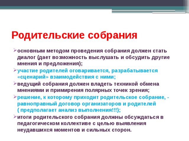 Родительские собрания основным методом проведения собрания должен стать диалог (дает возможность выслушать и обсудить другие мнения и предложения); участие родителей оговаривается, разрабатывается «сценарий» взаимодействия с ними; ведущий собрания должен владеть техникой обмена мнениями и примирения полярных точек зрения; решение, к которому приходит родительское собрание, - равноправный договор организаторов и родителей ( предполагает анализ выполнения!!!); итоги родительского собрания должны обсуждаться в педагогическом коллективе с целью выявления неудавшихся моментов и сильных сторон. 