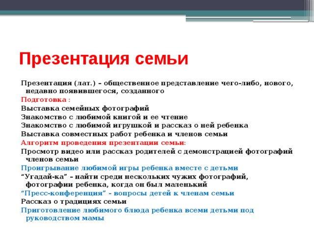 Презентация семьи Презентация (лат.) – общественное представление чего-либо, нового, недавно появившегося, созданного Подготовка : Выставка семейных фотографий Знакомство с любимой книгой и ее чтение Знакомство с любимой игрушкой и рассказ о ней ребенка Выставка совместных работ ребенка и членов семьи Алгоритм проведения презентации семьи: Просмотр видео или рассказ родителей с демонстрацией фотографий членов семьи Проигрывание любимой игры ребенка вместе с детьми “ Угадай-ка” – найти среди нескольких чужих фотографий, фотографии ребенка, когда он был маленький “ Пресс-конференция” - вопросы детей к членам семьи Рассказ о традициях семьи Приготовление любимого блюда ребенка всеми детьми под руководством мамы 