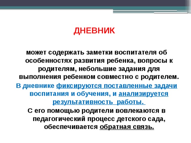ДНЕВНИК   может содержать заметки воспитателя об особенностях развития ребенка, вопросы к родителям, небольшие задания для выполнения ребенком совместно с родителем. В дневнике фиксируются поставленные задачи воспитания и обучения, и анализируется результативность работы. С его помощью родители вовлекаются в педагогический процесс детского сада, обеспечивается обратная связь.  