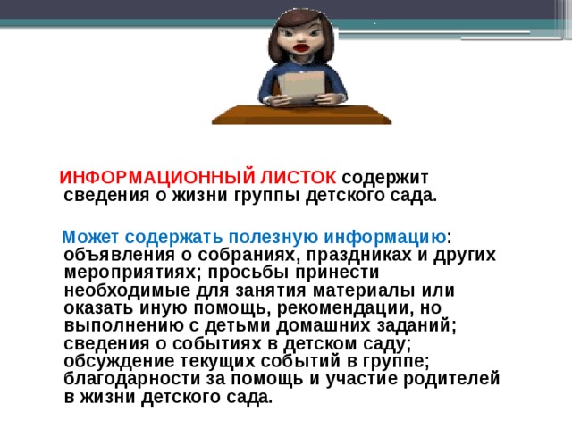   ИНФОРМАЦИОННЫЙ ЛИСТОК содержит сведения о жизни группы детского сада.   Может содержать полезную информацию : объявления о собраниях, праздниках и других мероприятиях; просьбы принести необходимые для занятия материалы или оказать иную помощь, рекомендации, но выполнению с детьми домашних заданий; сведения о событиях в детском саду; обсуждение текущих событий в группе; благодарности за помощь и участие родителей в жизни детского сада. 