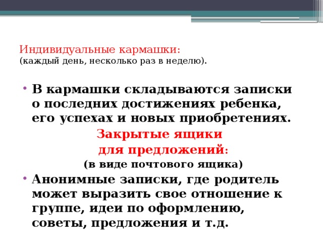 Индивидуальные кармашки:  (каждый день, несколько раз в неделю).   В кармашки складываются записки о последних достижениях ребенка, его успехах и новых приобретениях. Закрытые ящики  для предложений : (в виде почтового ящика) Анонимные записки, где родитель может выразить свое отношение к группе, идеи по оформлению, советы, предложения и т.д. 