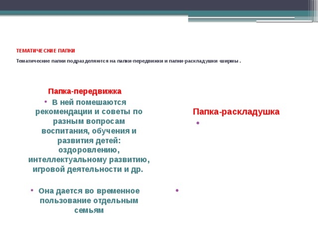  ТЕМАТИЧЕСКИЕ ПАПКИ  Тематические папки подразделяются на папки-передвижки и папки-раскладушки -ширмы .   Папка-передвижка В ней помешаются рекомендации и советы по разным вопросам воспитания, обучения и развития детей: оздоровлению, интеллектуальному развитию, игровой деятельности и др.  Она дается во временное пользование отдельным  семьям Папка-раскладушка В ней помещают небольшую по объему информацию с рисунками и фотографиями.   Эта папка размешается на столе или детских шкафчиках в приемной комнате 