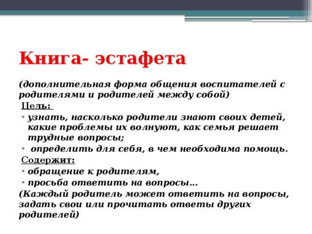 Книга- эстафета (дополнительная форма общения воспитателей с родителями и родителей между собой) Цель: узнать, насколько родители знают своих детей, какие проблемы их волнуют, как семья решает трудные вопросы;  определить для себя, в чем необходима помощь. Содержит: обращение к родителям, просьба ответить на вопросы... (Каждый родитель может ответить на вопросы, задать свои или прочитать ответы других родителей) 