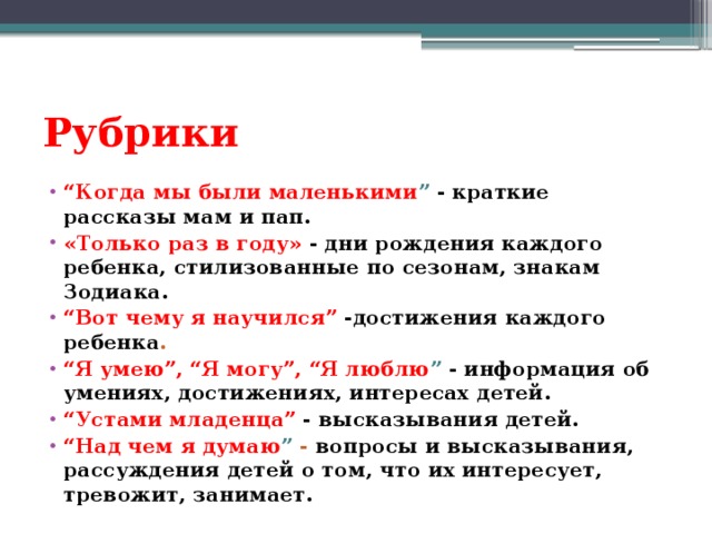 Рубрики “ Когда мы были маленькими ” - краткие рассказы мам и пап. «Только раз в году» - дни рождения каждого ребенка, стилизованные по сезонам, знакам Зодиака. “ Вот чему я научился” -достижения каждого ребенка . “ Я умею”, “Я могу”, “Я люблю ” - информация об умениях, достижениях, интересах детей. “ Устами младенца” - высказывания детей. “ Над чем я думаю ” - вопросы и высказывания, рассуждения детей о том, что их интересует, тревожит, занимает. 