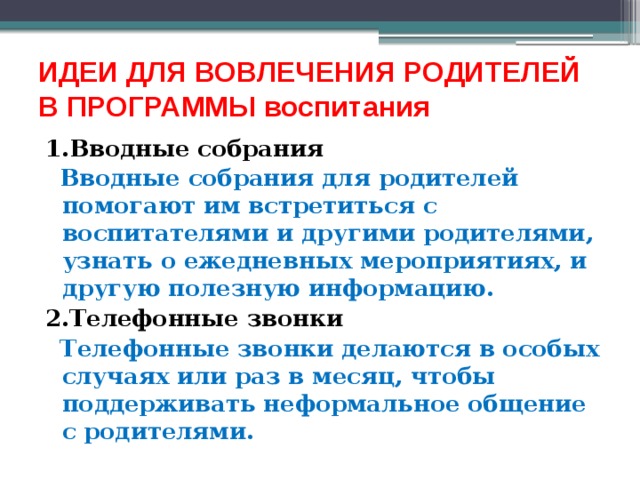 ИДЕИ ДЛЯ ВОВЛЕЧЕНИЯ РОДИТЕЛЕЙ  В ПРОГРАММЫ воспитания   1.Вводные собрания  Вводные собрания для родителей помогают им встретиться с воспитателями и другими родителями, узнать о ежедневных мероприятиях, и другую полезную информацию. 2.Телефонные звонки  Телефонные звонки делаются в особых случаях или раз в месяц, чтобы поддерживать неформальное общение с родителями. 