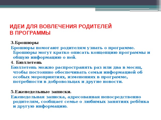 ИДЕИ ДЛЯ ВОВЛЕЧЕНИЯ РОДИТЕЛЕЙ  В ПРОГРАММЫ 3.Брошюры Брошюры помогают родителям узнать о программе. Брошюры могут кратко описать концепцию программы и общую информацию о ней. 4. Бюллетень Бюллетень можно распространять раз или два в месяц, чтобы постоянно обеспечивать семьи информацией об особых мероприятиях, изменениях в программе, потребности в добровольцах и другие новости. 5.Еженедельные записки. Еженедельная записка, адресованная непосредственно родителям, сообщает семье о любимых занятиях ребёнка и другую информацию.   