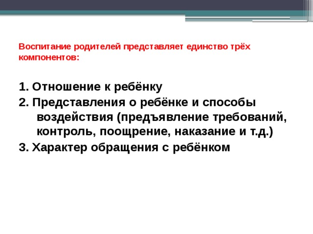  Воспитание родителей представляет единство трёх компонентов:   1. Отношение к ребёнку 2. Представления о ребёнке и способы воздействия (предъявление требований, контроль, поощрение, наказание и т.д.) 3. Характер обращения с ребёнком 