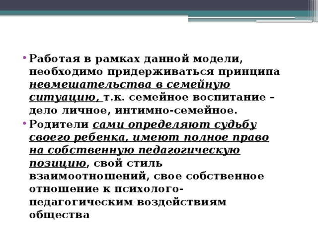 Работая в рамках данной модели, необходимо придерживаться принципа невмешательства в семейную ситуацию, т.к. семейное воспитание – дело личное, интимно-семейное. Родители сами определяют судьбу своего ребенка, имеют полное право на собственную педагогическую позицию , свой стиль взаимоотношений, свое собственное отношение к психолого-педагогическим воздействиям общества 