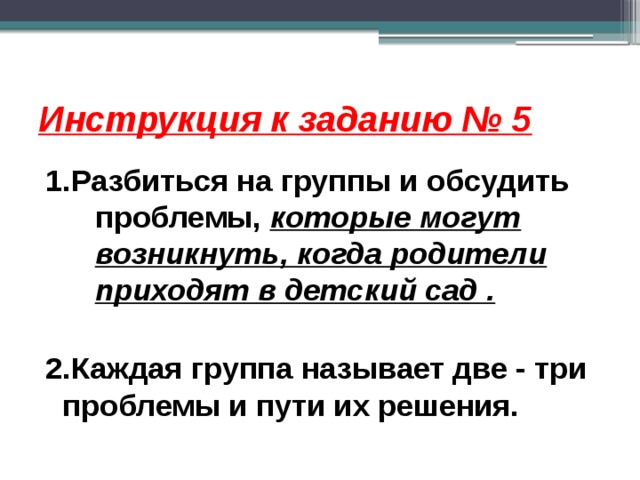 Инструкция к заданию № 5 1.Разбиться на группы и обсудить проблемы, которые могут возникнуть, когда родители приходят в детский сад .  2.Каждая группа называет две - три проблемы и пути их решения.   