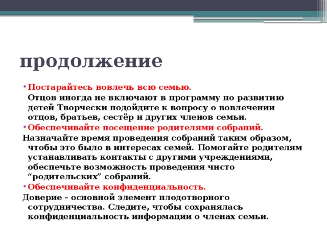 продолжение Постарайтесь вовлечь всю семью.  Отцов иногда не включают в программу по развитию детей Творчески подойдите к вопросу о вовлечении отцов, братьев, сестёр и других членов семьи. Обеспечивайте посещение родителями собраний. Назначайте время проведения собраний таким образом, чтобы это было в интересах семей. Помогайте родителям устанавливать контакты с другими учреждениями, обеспечьте возможность проведения чисто “родительских” собраний. Обеспечивайте конфиденциальность. Доверие - основной элемент плодотворного сотрудничества. Следите, чтобы сохранялась конфиденциальность информации о членах семьи.   