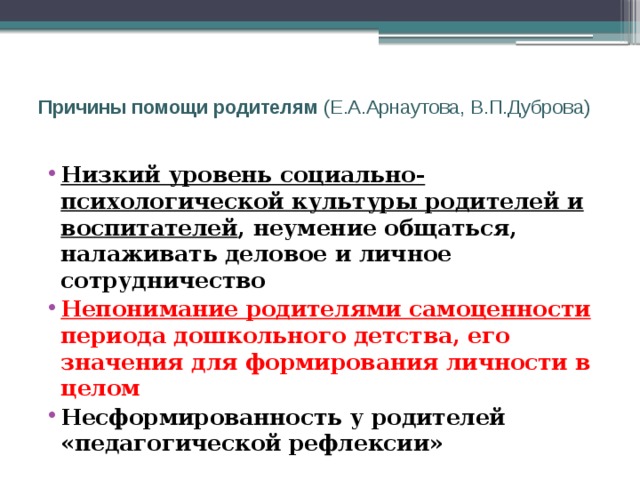  Причины помощи родителям (Е.А.Арнаутова, В.П.Дуброва)   Низкий уровень социально-психологической культуры родителей и воспитателей , неумение общаться, налаживать деловое и личное сотрудничество Непонимание родителями самоценности периода дошкольного детства, его значения для формирования личности в целом Несформированность у родителей «педагогической рефлексии» 