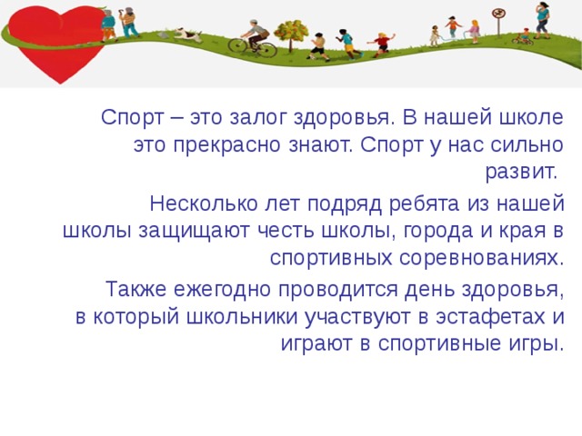 Спорт – это залог здоровья. В нашей школе это прекрасно знают. Спорт у нас сильно развит. Несколько лет подряд ребята из нашей школы защищают честь школы, города и края в спортивных соревнованиях. Также ежегодно проводится день здоровья, в который школьники участвуют в эстафетах и играют в спортивные игры. 