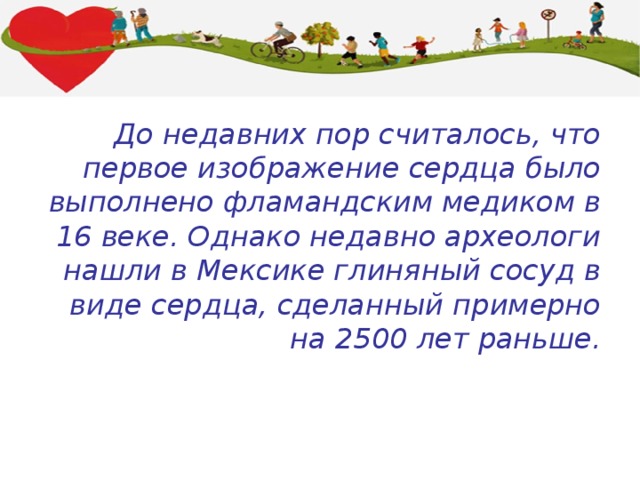 До недавних пор считалось, что первое изображение сердца было выполнено фламандским медиком в 16 веке. Однако недавно археологи нашли в Мексике глиняный сосуд в виде сердца, сделанный примерно на 2500 лет раньше. 