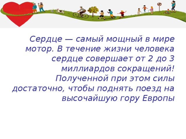 Сердце — самый мощный в мире мотор. В течение жизни человека сердце совершает от 2 до 3 миллиардов сокращений! Полученной при этом силы достаточно, чтобы поднять поезд на высочайшую гору Европы 
