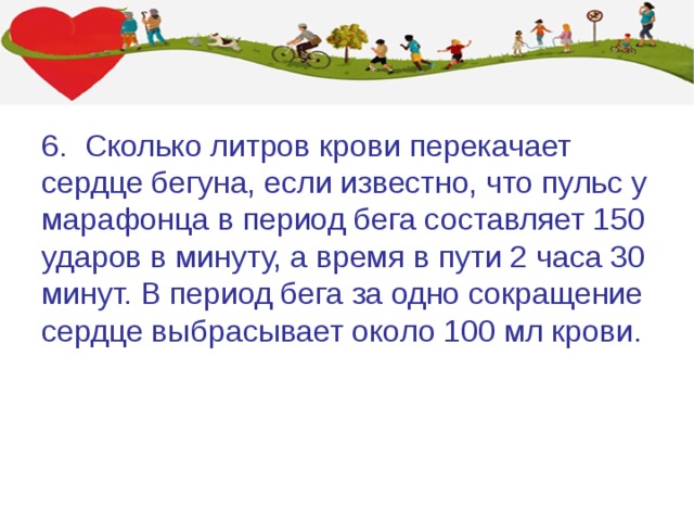 6. Сколько литров крови перекачает сердце бегуна, если известно, что пульс у марафонца в период бега составляет 150 ударов в минуту, а время в пути 2 часа 30 минут. В период бега за одно сокращение сердце выбрасывает около 100 мл крови. 