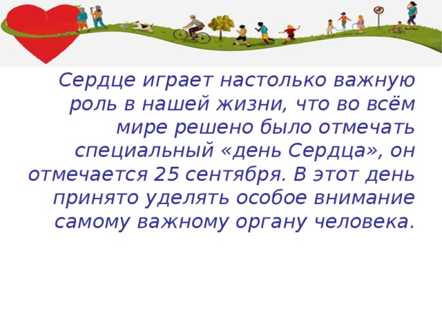Сердце играет настолько важную роль в нашей жизни, что во всём мире решено было отмечать специальный «день Сердца», он отмечается 25 сентября. В этот день принято уделять особое внимание самому важному органу человека. 