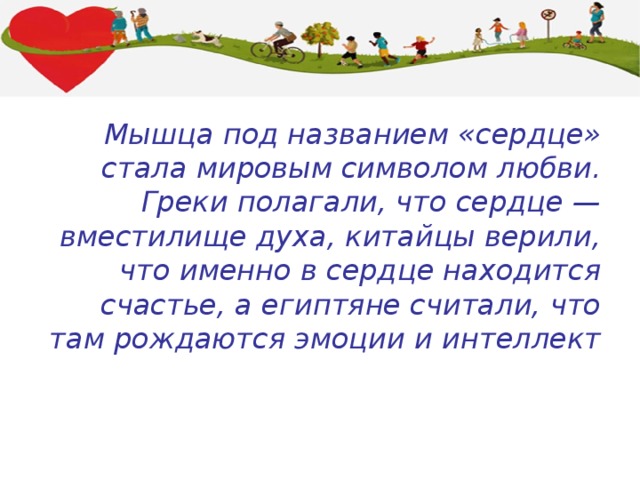 Мышца под названием «сердце» стала мировым символом любви. Греки полагали, что сердце — вместилище духа, китайцы верили, что именно в сердце находится счастье, а египтяне считали, что там рождаются эмоции и интеллект 