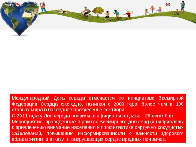 Международный День сердца отмечается по инициативе Всемирной Федерации Сердца ежегодно, начиная с 2000 года, более чем в 100 странах мира в последнее воскресенье сентября. С 2011 года у Дня сердца появилась официальная дата – 29 сентября. Мероприятия, проведенные в рамках Всемирного дня сердца направлены к привлечению внимание населения к профилактике сердечно-сосудистых заболеваний, повышению информированности о важности здорового образа жизни, и отказу от разрушающих сердце вредных привычек. 