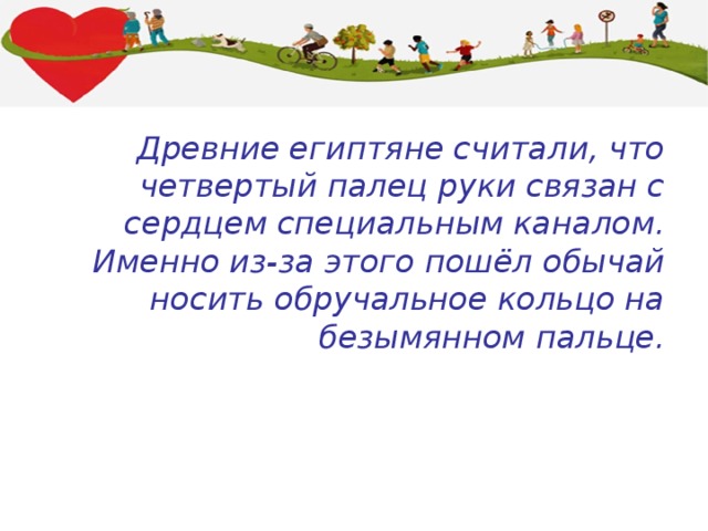 Древние египтяне считали, что четвертый палец руки связан с сердцем специальным каналом. Именно из-за этого пошёл обычай носить обручальное кольцо на безымянном пальце. 