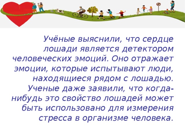 Учёные выяснили, что сердце лошади является детектором человеческих эмоций. Оно отражает эмоции, которые испытывают люди, находящиеся рядом с лошадью. Ученые даже заявили, что когда-нибудь это свойство лошадей может быть использовано для измерения стресса в организме человека. 