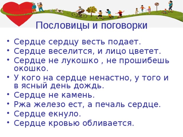 Пословицы и поговорки Сердце сердцу весть подает. Сердце веселится, и лицо цветет. Сердце не лукошко , не прошибешь окошко. У кого на сердце ненастно, у того и в ясный день дождь. Сердце не камень. Ржа железо ест, а печаль сердце. Сердце екнуло. Сердце кровью обливается.    