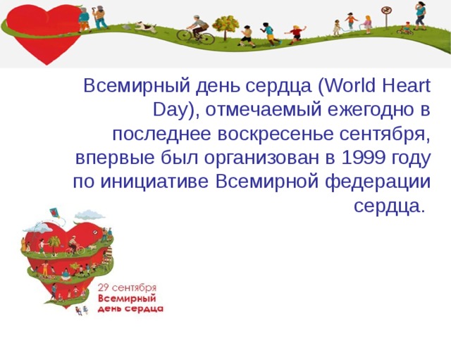 Всемирный день сердца (World Heart Day), отмечаемый ежегодно в последнее воскресенье сентября, впервые был организован в 1999 году по инициативе Всемирной федерации сердца. 