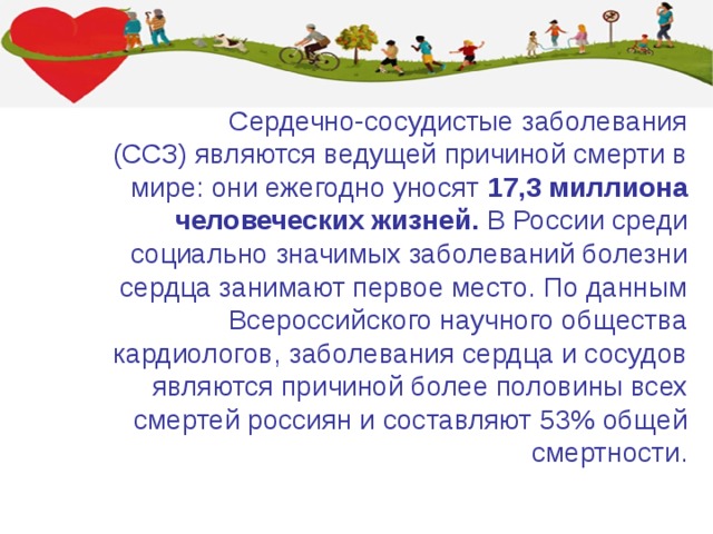  Сердечно-сосудистые заболевания (ССЗ) являются ведущей причиной смерти в мире: они ежегодно уносят 17,3 миллиона человеческих жизней. В России среди социально значимых заболеваний болезни сердца занимают первое место. По данным Всероссийского научного общества кардиологов, заболевания сердца и сосудов являются причиной более половины всех смертей россиян и составляют 53% общей смертности.     