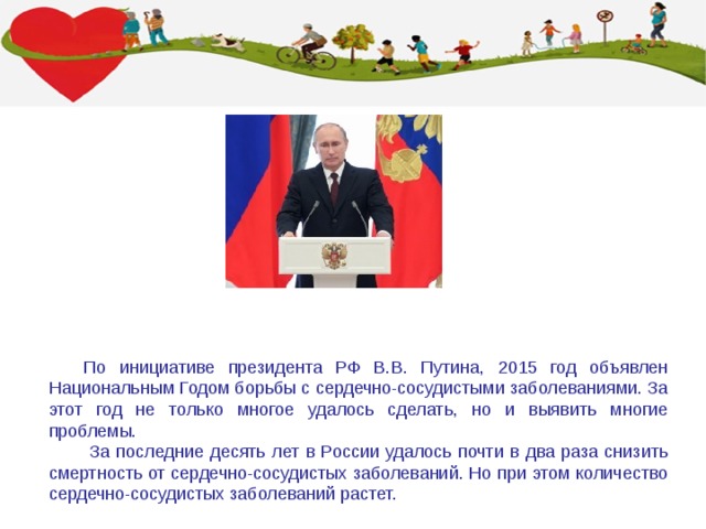 По инициативе президента РФ В.В. Путина, 2015 год объявлен Национальным Годом борьбы с сердечно-сосудистыми заболеваниями. За этот год не только многое удалось сделать, но и выявить многие проблемы.  За последние десять лет в России удалось почти в два раза снизить смертность от сердечно-сосудистых заболеваний. Но при этом количество сердечно-сосудистых заболеваний растет. Фонд Кардиопрогресс, 2015 