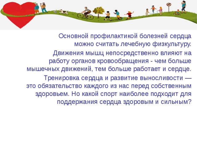 Основной профилактикой болезней сердца можно считать лечебную физкультуру. Движения мышц непосредственно влияют на работу органов кровообращения - чем больше мышечных движений, тем больше работает и сердце. Тренировка сердца и развитие выносливости — это обязательство каждого из нас перед собственным здоровьем. Но какой спорт наиболее подходит для поддержания сердца здоровым и сильным? 