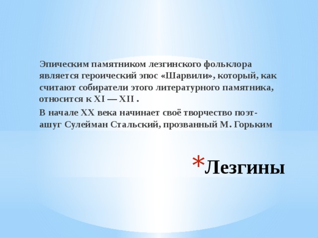 Эпическим памятником лезгинского фольклора является героический эпос «Шарвили», который, как считают собиратели этого литературного памятника, относится к ХI — ХII . В начале XX века начинает своё творчество поэт-ашуг Сулейман Стальский, прозванный М. Горьким Лезгины 
